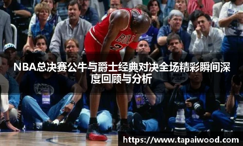 NBA总决赛公牛与爵士经典对决全场精彩瞬间深度回顾与分析